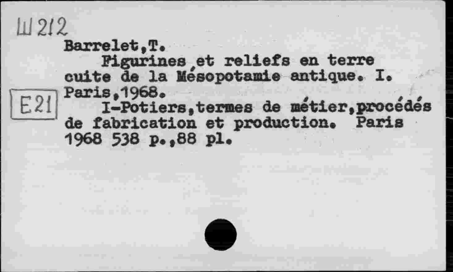 ﻿Ш2/2
Barrelet,T.
Pigurines#et reliefs en terre cuite de la Mésopotamie antique. I. Paris,1968.	t	, ,
I-Potiers,termes de metier,procédés de fabrication et production. Paris 1968 538 p.,88 pl.
Є21